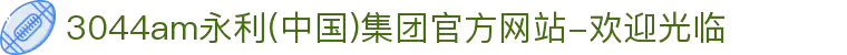 3044am永利(中国)集团官方网站-欢迎光临